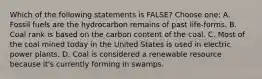 Which of the following statements is FALSE? Choose one: A. Fossil fuels are the hydrocarbon remains of past life-forms. B. Coal rank is based on the carbon content of the coal. C. Most of the coal mined today in the United States is used in electric power plants. D. Coal is considered a renewable resource because it's currently forming in swamps.