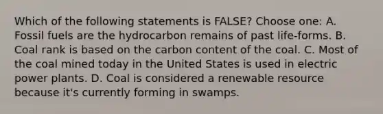 Which of the following statements is FALSE? Choose one: A. Fossil fuels are the hydrocarbon remains of past life-forms. B. Coal rank is based on the carbon content of the coal. C. Most of the coal mined today in the United States is used in electric power plants. D. Coal is considered a renewable resource because it's currently forming in swamps.