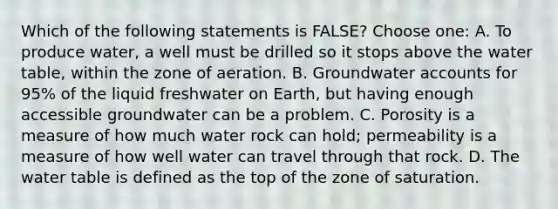 Which of the following statements is FALSE? Choose one: A. To produce water, a well must be drilled so it stops above <a href='https://www.questionai.com/knowledge/kra6qgcwqy-the-water-table' class='anchor-knowledge'>the water table</a>, within the zone of aeration. B. Groundwater accounts for 95% of the liquid freshwater on Earth, but having enough accessible groundwater can be a problem. C. Porosity is a measure of how much water rock can hold; permeability is a measure of how well water can travel through that rock. D. The water table is defined as the top of the zone of saturation.