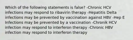 Which of the following statements is false? -Chronic HCV infections may respond to ribavirin therapy -Hepatitis Delta infections may be prevented by vaccination against HBV -Hep E Infections may be prevented by a vaccination -Chronik HCV infection may respond to interferon therapy -Chronic HBV infection may respond to interferon therapy