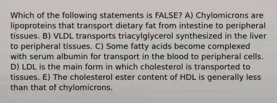 Which of the following statements is FALSE? A) Chylomicrons are lipoproteins that transport dietary fat from intestine to peripheral tissues. B) VLDL transports triacylglycerol synthesized in the liver to peripheral tissues. C) Some fatty acids become complexed with serum albumin for transport in the blood to peripheral cells. D) LDL is the main form in which cholesterol is transported to tissues. E) The cholesterol ester content of HDL is generally less than that of chylomicrons.