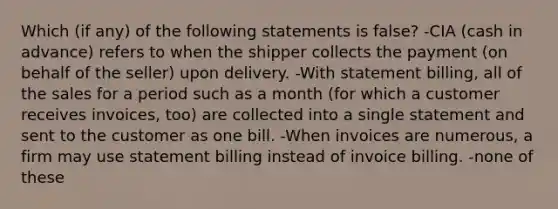 Which (if any) of the following statements is false? -CIA (cash in advance) refers to when the shipper collects the payment (on behalf of the seller) upon delivery. -With statement billing, all of the sales for a period such as a month (for which a customer receives invoices, too) are collected into a single statement and sent to the customer as one bill. -When invoices are numerous, a firm may use statement billing instead of invoice billing. -none of these