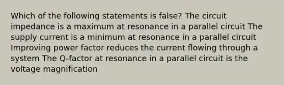 Which of the following statements is false? The circuit impedance is a maximum at resonance in a parallel circuit The supply current is a minimum at resonance in a parallel circuit Improving power factor reduces the current flowing through a system The Q-factor at resonance in a parallel circuit is the voltage magnification