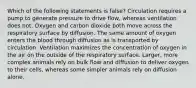 Which of the following statements is false? Circulation requires a pump to generate pressure to drive flow, whereas ventilation does not. Oxygen and carbon dioxide both move across the respiratory surface by diffusion. The same amount of oxygen enters the blood through diffusion as is transported by circulation. Ventilation maximizes the concentration of oxygen in the air on the outside of the respiratory surface. Larger, more complex animals rely on bulk flow and diffusion to deliver oxygen to their cells, whereas some simpler animals rely on diffusion alone.