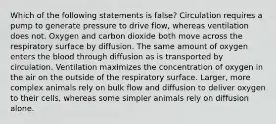 Which of the following statements is false? Circulation requires a pump to generate pressure to drive flow, whereas ventilation does not. Oxygen and carbon dioxide both move across the respiratory surface by diffusion. The same amount of oxygen enters the blood through diffusion as is transported by circulation. Ventilation maximizes the concentration of oxygen in the air on the outside of the respiratory surface. Larger, more complex animals rely on bulk flow and diffusion to deliver oxygen to their cells, whereas some simpler animals rely on diffusion alone.