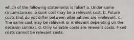 which of the following statements is false? a. Under some circumstances, a sunk cost may be a relevant cost. b. Future costs that do not differ between alternatives are irrelevant. c. The same cost may be relevant or irrelevant depending on the decision context. d. Only variable costs are relevant costs. Fixed costs cannot be relevant costs.