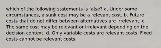 which of the following statements is false? a. Under some circumstances, a sunk cost may be a relevant cost. b. Future costs that do not differ between alternatives are irrelevant. c. The same cost may be relevant or irrelevant depending on the decision context. d. Only variable costs are relevant costs. Fixed costs cannot be relevant costs.