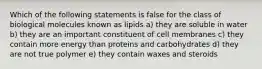 Which of the following statements is false for the class of biological molecules known as lipids a) they are soluble in water b) they are an important constituent of cell membranes c) they contain more energy than proteins and carbohydrates d) they are not true polymer e) they contain waxes and steroids