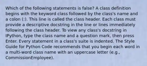 Which of the following statements is false? A class definition begins with the keyword class followed by the class's name and a colon (:). This line is called the class header. Each class must provide a descriptive docstring in the line or lines immediately following the class header. To view any class's docstring in IPython, type the class name and a question mark, then press Enter. Every statement in a class's suite is indented. The Style Guide for Python Code recommends that you begin each word in a multi-word class name with an uppercase letter (e.g., CommissionEmployee).