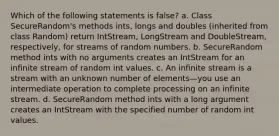 Which of the following statements is false? a. Class SecureRandom's methods ints, longs and doubles (inherited from class Random) return IntStream, LongStream and DoubleStream, respectively, for streams of random numbers. b. SecureRandom method ints with no arguments creates an IntStream for an infinite stream of random int values. c. An infinite stream is a stream with an unknown number of elements—you use an intermediate operation to complete processing on an infinite stream. d. SecureRandom method ints with a long argument creates an IntStream with the specified number of random int values.