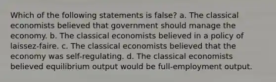 Which of the following statements is false? a. The classical economists believed that government should manage the economy. b. The classical economists believed in a policy of laissez-faire. c. The classical economists believed that the economy was self-regulating. d. The classical economists believed equilibrium output would be full-employment output.