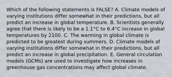 Which of the following statements is FALSE? A. Climate models of varying institutions differ somewhat in their predictions, but all predict an increase in global temperature. B. Scientists generally agree that there is likely to be a 1.1°C to 6.4°C increase in global temperatures by 2100. C. The warming in global climate is predicted to be greatest during summers. D. Climate models of varying institutions differ somewhat in their predictions, but all predict an increase in global precipitation. E. General circulation models (GCMs) are used to investigate how increases in greenhouse gas concentrations may affect global climate.