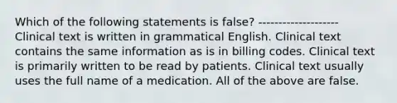 Which of the following statements is false? -------------------- Clinical text is written in grammatical English. Clinical text contains the same information as is in billing codes. Clinical text is primarily written to be read by patients. Clinical text usually uses the full name of a medication. All of the above are false.