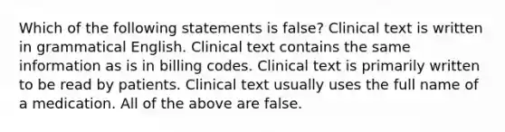 Which of the following statements is false? Clinical text is written in grammatical English. Clinical text contains the same information as is in billing codes. Clinical text is primarily written to be read by patients. Clinical text usually uses the full name of a medication. All of the above are false.