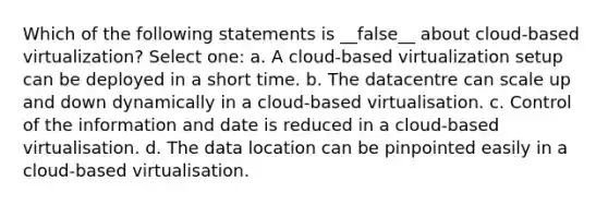 Which of the following statements is __false__ about cloud-based virtualization? Select one: a. A cloud-based virtualization setup can be deployed in a short time. b. The datacentre can scale up and down dynamically in a cloud-based virtualisation. c. Control of the information and date is reduced in a cloud-based virtualisation. d. The data location can be pinpointed easily in a cloud-based virtualisation.