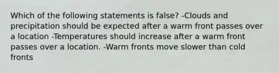 Which of the following statements is false? -Clouds and precipitation should be expected after a warm front passes over a location -Temperatures should increase after a warm front passes over a location. -Warm fronts move slower than cold fronts