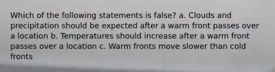 Which of the following statements is false? a. Clouds and precipitation should be expected after a warm front passes over a location b. Temperatures should increase after a warm front passes over a location c. Warm fronts move slower than cold fronts