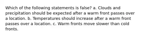 Which of the following statements is false? a. Clouds and precipitation should be expected after a warm front passes over a location. b. Temperatures should increase after a warm front passes over a location. c. Warm fronts move slower than cold fronts.