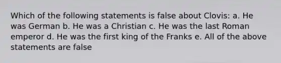 Which of the following statements is false about Clovis: a. He was German b. He was a Christian c. He was the last Roman emperor d. He was the first king of the Franks e. All of the above statements are false