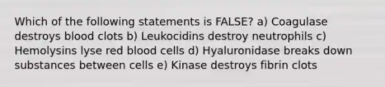 Which of the following statements is FALSE? a) Coagulase destroys blood clots b) Leukocidins destroy neutrophils c) Hemolysins lyse red blood cells d) Hyaluronidase breaks down substances between cells e) Kinase destroys fibrin clots