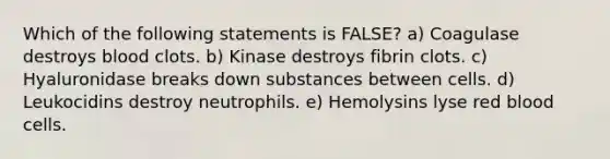 Which of the following statements is FALSE? a) Coagulase destroys blood clots. b) Kinase destroys fibrin clots. c) Hyaluronidase breaks down substances between cells. d) Leukocidins destroy neutrophils. e) Hemolysins lyse red blood cells.