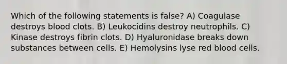 Which of the following statements is false? A) Coagulase destroys blood clots. B) Leukocidins destroy neutrophils. C) Kinase destroys fibrin clots. D) Hyaluronidase breaks down substances between cells. E) Hemolysins lyse red blood cells.