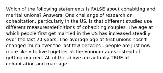 Which of the following statements is FALSE about cohabiting and marital unions? Answers: One challenge of research on cohabitation, particularly in the US, is that different studies use different measures/definitions of cohabiting couples. The age at which people first get married in the US has increased steadily over the last 70 years. The average age at first unions hasn't changed much over the last few decades - people are just now more likely to live together at the younger ages instead of getting married. All of the above are actually TRUE of cohabitation and marriage.