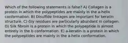 Which of the following statements is false? A) Collagen is a protein in which the polypeptides are mainly in the a-helix conformation. B) Disulfide linkages are important for keratin structure. C) Gly residues are particularly abundant in collagen. D) Silk fibroin is a protein in which the polypeptide is almost entirely in the b conformation. E) a-keratin is a protein in which the polypeptides are mainly in the a-helix conformation.