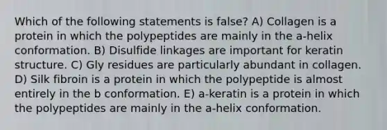 Which of the following statements is false? A) Collagen is a protein in which the polypeptides are mainly in the a-helix conformation. B) Disulfide linkages are important for keratin structure. C) Gly residues are particularly abundant in collagen. D) Silk fibroin is a protein in which the polypeptide is almost entirely in the b conformation. E) a-keratin is a protein in which the polypeptides are mainly in the a-helix conformation.