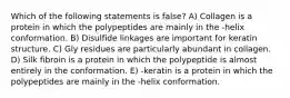 Which of the following statements is false? A) Collagen is a protein in which the polypeptides are mainly in the -helix conformation. B) Disulfide linkages are important for keratin structure. C) Gly residues are particularly abundant in collagen. D) Silk fibroin is a protein in which the polypeptide is almost entirely in the conformation. E) -keratin is a protein in which the polypeptides are mainly in the -helix conformation.