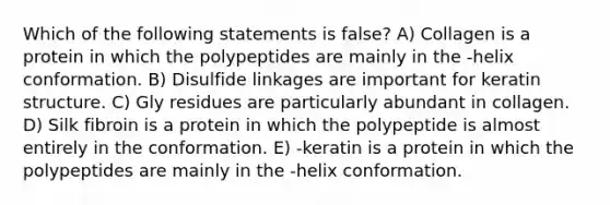 Which of the following statements is false? A) Collagen is a protein in which the polypeptides are mainly in the -helix conformation. B) Disulfide linkages are important for keratin structure. C) Gly residues are particularly abundant in collagen. D) Silk fibroin is a protein in which the polypeptide is almost entirely in the conformation. E) -keratin is a protein in which the polypeptides are mainly in the -helix conformation.