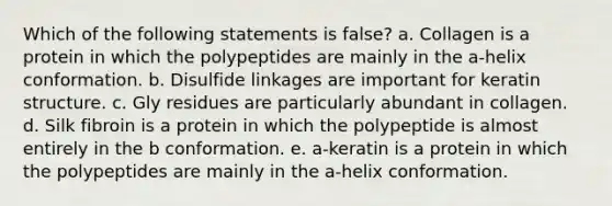 Which of the following statements is false? a. Collagen is a protein in which the polypeptides are mainly in the a-helix conformation. b. Disulfide linkages are important for keratin structure. c. Gly residues are particularly abundant in collagen. d. Silk fibroin is a protein in which the polypeptide is almost entirely in the b conformation. e. a-keratin is a protein in which the polypeptides are mainly in the a-helix conformation.