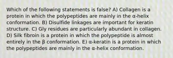 Which of the following statements is false? A) Collagen is a protein in which the polypeptides are mainly in the α-helix conformation. B) Disulfide linkages are important for keratin structure. C) Gly residues are particularly abundant in collagen. D) Silk fibroin is a protein in which the polypeptide is almost entirely in the β conformation. E) α-keratin is a protein in which the polypeptides are mainly in the α-helix conformation.