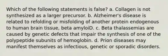 Which of the following statements is false? a. Collagen is not synthesized as a larger precursor. b. Alzheimer's disease is related to refolding or misfolding of another protein endogenous to human brain tissue, beta amyloiD. c. Beta thalassemias are caused by genetic defects that impair the synthesis of one of the polypeptide subunits of hemoglobin. d. Prion diseases may manifest themselves as infectious, genetic or sporadic disorders.