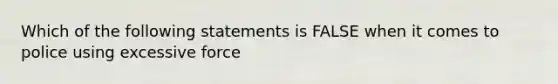 Which of the following statements is FALSE when it comes to police using excessive force