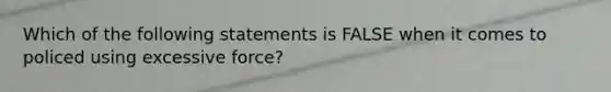 Which of the following statements is FALSE when it comes to policed using excessive force?