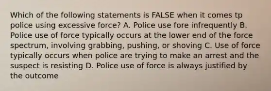 Which of the following statements is FALSE when it comes tp police using excessive force? A. Police use fore infrequently B. Police use of force typically occurs at the lower end of the force spectrum, involving grabbing, pushing, or shoving C. Use of force typically occurs when police are trying to make an arrest and the suspect is resisting D. Police use of force is always justified by the outcome