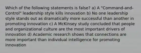 Which of the following statements is false? a) A "Command-and-Control" leadership style kills innovation b) No one leadership style stands out as dramatically more successful than another in promoting innovation c) A McKinsey study concluded that people and organizational culture are the most important drivers of innovation d) Academic research shows that connections are more important than individual intelligence for promoting innovation