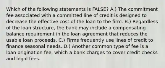 Which of the following statements is​ FALSE? A.) The commitment fee associated with a committed line of credit is designed to decrease the effective cost of the loan to the firm. B.) Regardless of the loan​ structure, the bank may include a compensating balance requirement in the loan agreement that reduces the usable loan proceeds. C.) Firms frequently use lines of credit to finance seasonal needs. D.) Another common type of fee is a loan origination​ fee, which a bank charges to cover credit checks and legal fees.