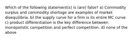 Which of the following statement(s) is (are) false? a) Commodity surplus and commodity shortage are examples of market disequilibria. b) the supply curve for a firm is its entire MC curve c) product differentiation is the key difference between monopolistic competition and perfect competition. d) none of the above