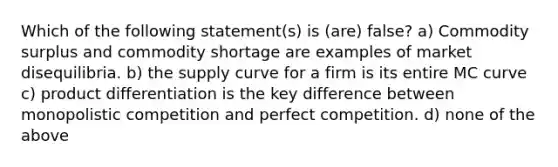 Which of the following statement(s) is (are) false? a) Commodity surplus and commodity shortage are examples of market disequilibria. b) the supply curve for a firm is its entire MC curve c) product differentiation is the key difference between monopolistic competition and perfect competition. d) none of the above