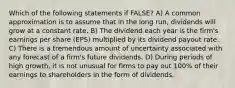 Which of the following statements if FALSE? A) A common approximation is to assume that in the long run, dividends will grow at a constant rate. B) The dividend each year is the firm's earnings per share (EPS) multiplied by its dividend payout rate. C) There is a tremendous amount of uncertainty associated with any forecast of a firm's future dividends. D) During periods of high growth, it is not unusual for firms to pay out 100% of their earnings to shareholders in the form of dividends.