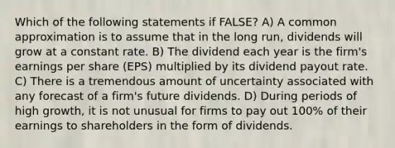 Which of the following statements if FALSE? A) A common approximation is to assume that in the long run, dividends will grow at a constant rate. B) The dividend each year is the firm's earnings per share (EPS) multiplied by its dividend payout rate. C) There is a tremendous amount of uncertainty associated with any forecast of a firm's future dividends. D) During periods of high growth, it is not unusual for firms to pay out 100% of their earnings to shareholders in the form of dividends.