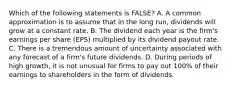 Which of the following statements is FALSE? A. A common approximation is to assume that in the long run, dividends will grow at a constant rate. B. The dividend each year is the firm's earnings per share (EPS) multiplied by its dividend payout rate. C. There is a tremendous amount of uncertainty associated with any forecast of a firm's future dividends. D. During periods of high growth, it is not unusual for firms to pay out 100% of their earnings to shareholders in the form of dividends.