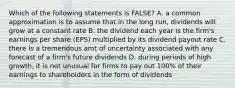 Which of the following statements is FALSE? A. a common approximation is to assume that in the long run, dividends will grow at a constant rate B. the dividend each year is the firm's earnings per share (EPS) multiplied by its dividend payout rate C. there is a tremendous amt of uncertainty associated with any forecast of a firm's future dividends D. during periods of high growth, it is not unusual for firms to pay out 100% of their earnings to shareholders in the form of dividends