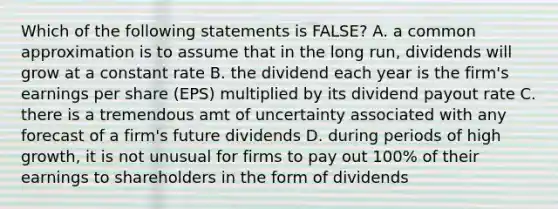 Which of the following statements is FALSE? A. a common approximation is to assume that in the long run, dividends will grow at a constant rate B. the dividend each year is the firm's earnings per share (EPS) multiplied by its dividend payout rate C. there is a tremendous amt of uncertainty associated with any forecast of a firm's future dividends D. during periods of high growth, it is not unusual for firms to pay out 100% of their earnings to shareholders in the form of dividends