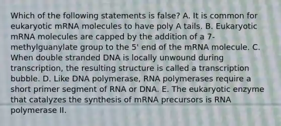 Which of the following statements is false? A. It is common for eukaryotic mRNA molecules to have poly A tails. B. Eukaryotic mRNA molecules are capped by the addition of a 7-methylguanylate group to the 5' end of the mRNA molecule. C. When double stranded DNA is locally unwound during transcription, the resulting structure is called a transcription bubble. D. Like DNA polymerase, RNA polymerases require a short primer segment of RNA or DNA. E. The eukaryotic enzyme that catalyzes the synthesis of mRNA precursors is RNA polymerase II.