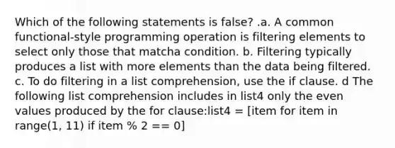 Which of the following statements is false? .a. A common functional-style programming operation is filtering elements to select only those that matcha condition. b. Filtering typically produces a list with more elements than the data being filtered. c. To do filtering in a list comprehension, use the if clause. d The following list comprehension includes in list4 only the even values produced by the for clause:list4 = [item for item in range(1, 11) if item % 2 == 0]