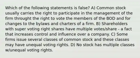 Which of the following statements is false? A) Common stock usually carries the right to participate in the management of the firm throught the right to vote the members of the BOD and for changes to the bylaws and charters of a firm. B) Shareholders with super voting right shares have multiple votes/share - a fact that increases control and influence over a company. C) Some firms issue several classes of common stock and these classes may have unequal voting rights. D) No stock has multiple classes w/unequal voting rights.