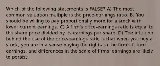 Which of the following statements is FALSE? A) The most common valuation multiple is the price-earnings ratio. B) You should be willing to pay proportionally more for a stock with lower current earnings. C) A firm's price-earnings ratio is equal to the share price divided by its earnings per share. D) The intuition behind the use of the price-earnings ratio is that when you buy a stock, you are in a sense buying the rights to the firm's future earnings, and differences in the scale of firms' earnings are likely to persist.